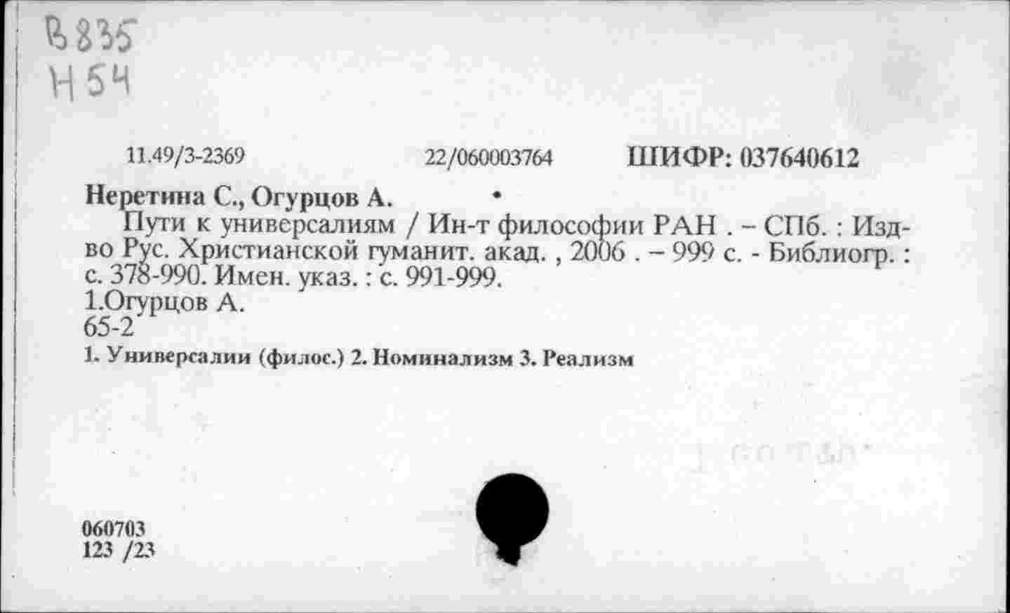 ﻿И 54
11.49/3-2369	22/060003764 ШИФР: 037640612
Неретина С., Огурцов А.
Пути к универсалиям / Ин-т философии РАН . - СПб. : Изд-во Рус. Христианской гуманит. акад., 2006 . - 999 с. - Библиогр.: с. 378-990. Имен. указ.: с. 991-999.
1.Огурцов А.
65-2
1. Универсалии (филос.) 2. Номинализм 3. Реализм
060703
123 /23